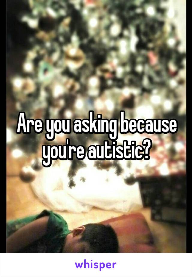 Are you asking because you're autistic?