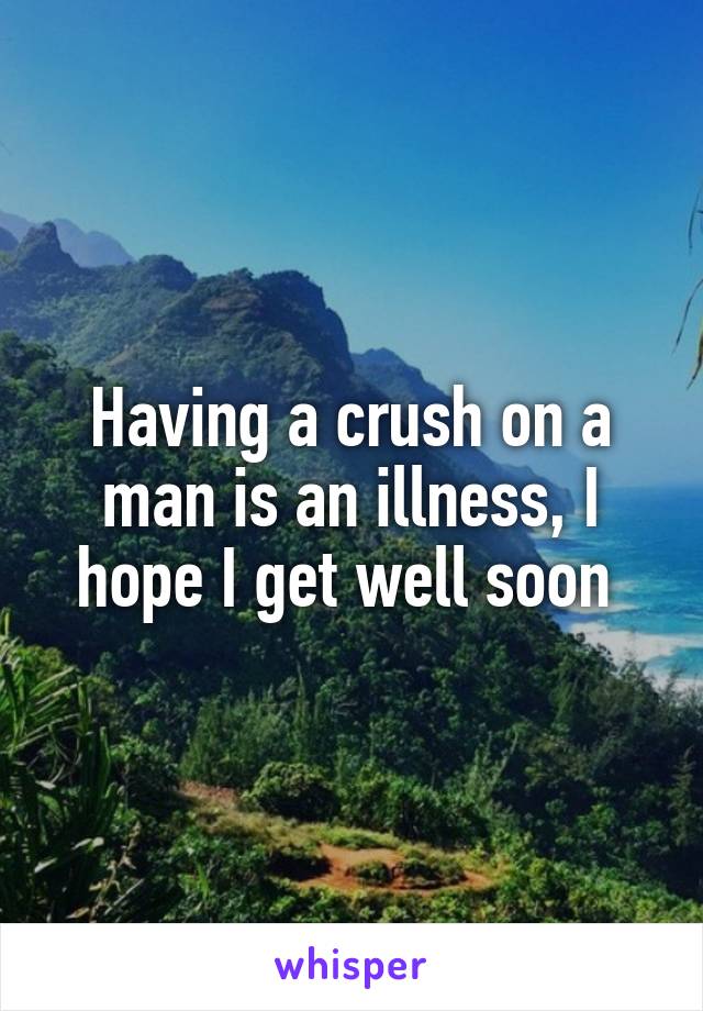 Having a crush on a man is an illness, I hope I get well soon 