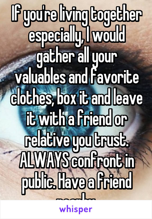 If you're living together especially, I would gather all your valuables and favorite clothes, box it and leave it with a friend or relative you trust. ALWAYS confront in public. Have a friend nearby.