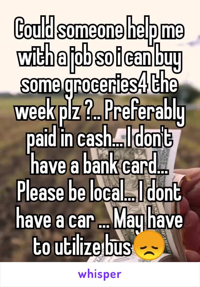 Could someone help me with a job so i can buy some groceries4 the week plz ?.. Preferably paid in cash... I don't have a bank card... Please be local... I dont have a car ... May have to utilize bus😞