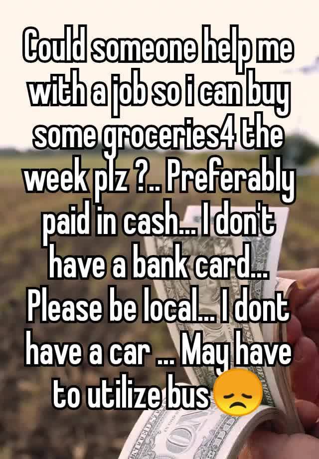 Could someone help me with a job so i can buy some groceries4 the week plz ?.. Preferably paid in cash... I don't have a bank card... Please be local... I dont have a car ... May have to utilize bus😞