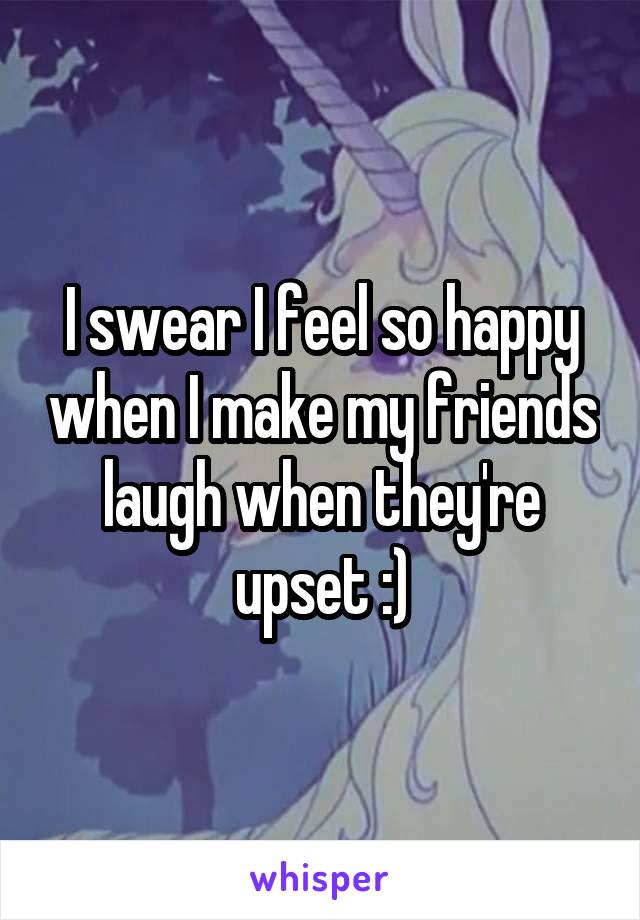 I swear I feel so happy when I make my friends laugh when they're upset :)