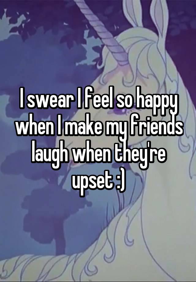 I swear I feel so happy when I make my friends laugh when they're upset :)