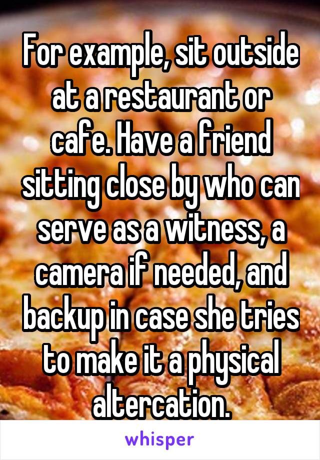 For example, sit outside at a restaurant or cafe. Have a friend sitting close by who can serve as a witness, a camera if needed, and backup in case she tries to make it a physical altercation.