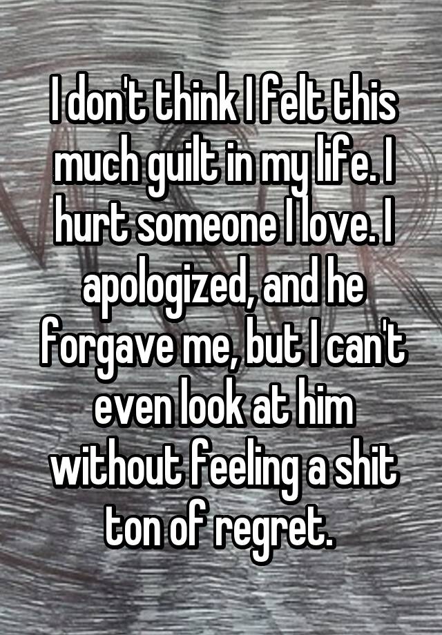 I don't think I felt this much guilt in my life. I hurt someone I love. I apologized, and he forgave me, but I can't even look at him without feeling a shit ton of regret. 