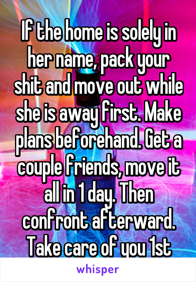 If the home is solely in her name, pack your shit and move out while she is away first. Make plans beforehand. Get a couple friends, move it all in 1 day. Then confront afterward. Take care of you 1st