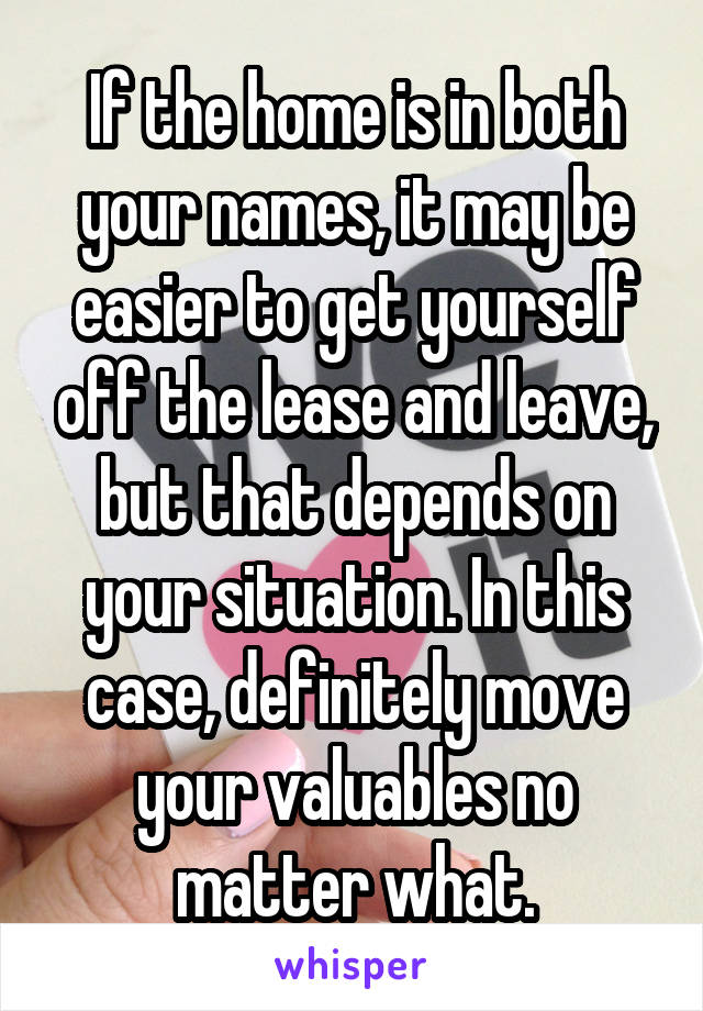 If the home is in both your names, it may be easier to get yourself off the lease and leave, but that depends on your situation. In this case, definitely move your valuables no matter what.