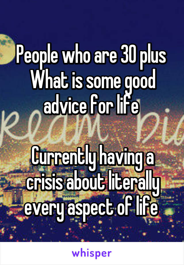 People who are 30 plus 
What is some good advice for life 

Currently having a crisis about literally every aspect of life 