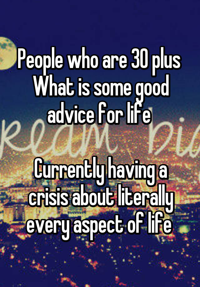 People who are 30 plus 
What is some good advice for life 

Currently having a crisis about literally every aspect of life 