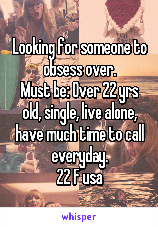 Looking for someone to obsess over.
Must be: Over 22 yrs old, single, live alone, have much time to call everyday.
22 F usa