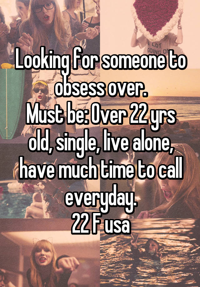 Looking for someone to obsess over.
Must be: Over 22 yrs old, single, live alone, have much time to call everyday.
22 F usa