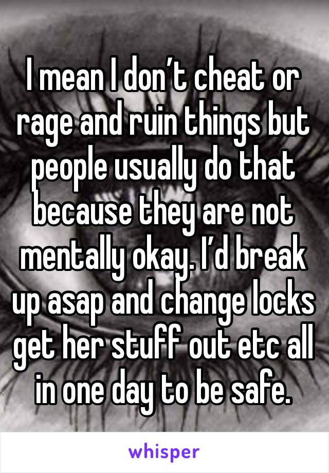 I mean I don’t cheat or rage and ruin things but people usually do that because they are not mentally okay. I’d break up asap and change locks get her stuff out etc all in one day to be safe. 