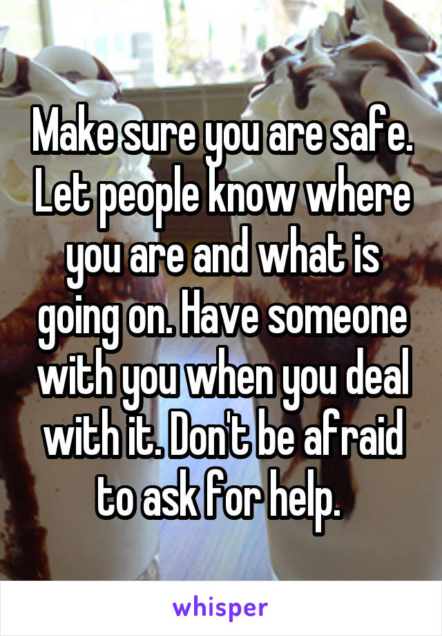 Make sure you are safe. Let people know where you are and what is going on. Have someone with you when you deal with it. Don't be afraid to ask for help. 