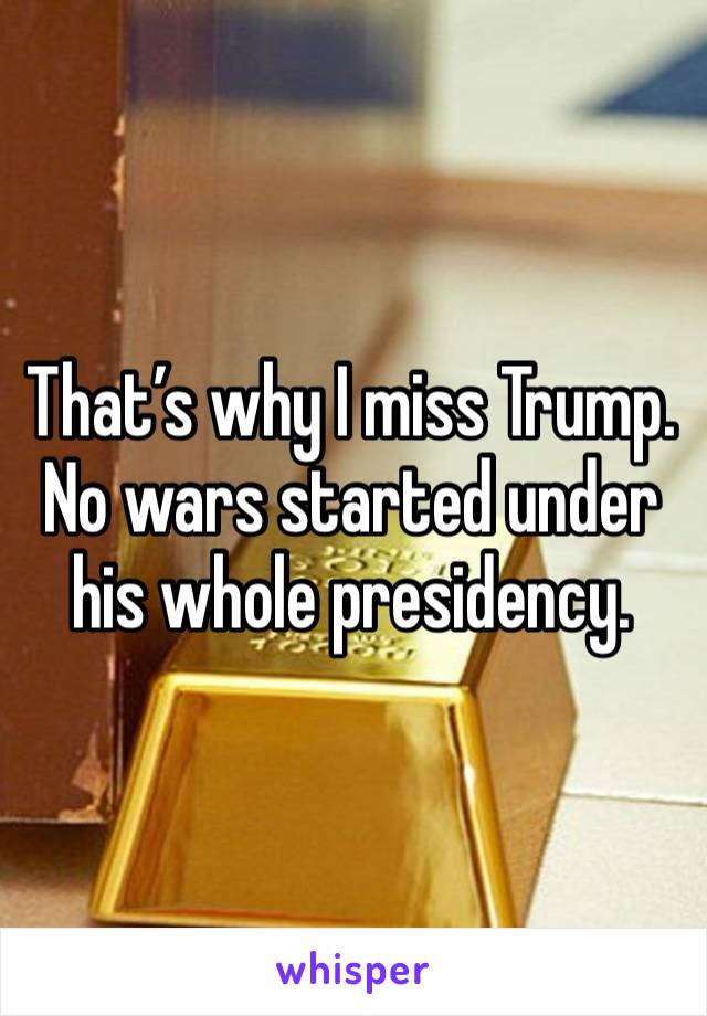 That’s why I miss Trump. No wars started under his whole presidency.