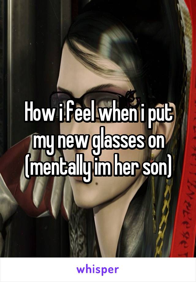 How i feel when i put my new glasses on (mentally im her son)