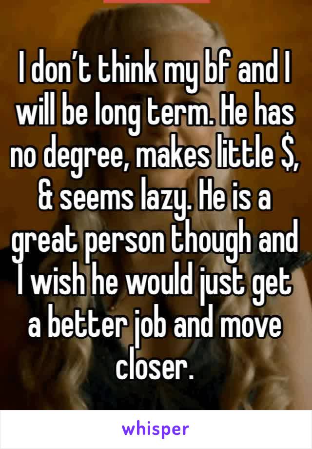 I don’t think my bf and I will be long term. He has no degree, makes little $, & seems lazy. He is a great person though and I wish he would just get a better job and move closer.