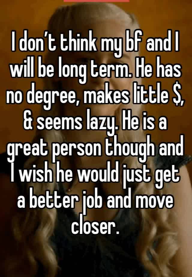 I don’t think my bf and I will be long term. He has no degree, makes little $, & seems lazy. He is a great person though and I wish he would just get a better job and move closer.