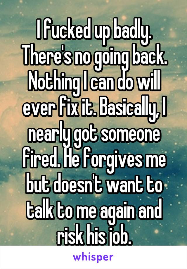 I fucked up badly. There's no going back. Nothing I can do will ever fix it. Basically, I nearly got someone fired. He forgives me but doesn't want to talk to me again and risk his job.