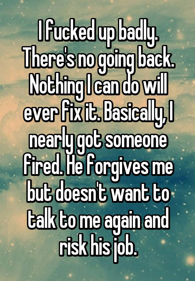 I fucked up badly. There's no going back. Nothing I can do will ever fix it. Basically, I nearly got someone fired. He forgives me but doesn't want to talk to me again and risk his job.