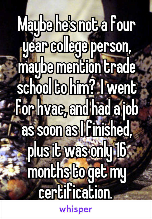 Maybe he's not a four year college person, maybe mention trade school to him?  I went for hvac, and had a job as soon as I finished, plus it was only 16 months to get my certification. 