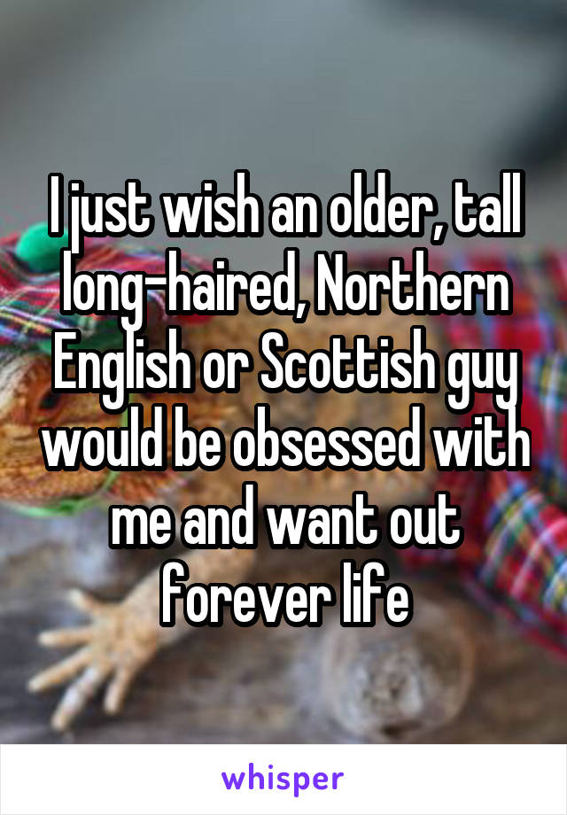 I just wish an older, tall long-haired, Northern English or Scottish guy would be obsessed with me and want out forever life