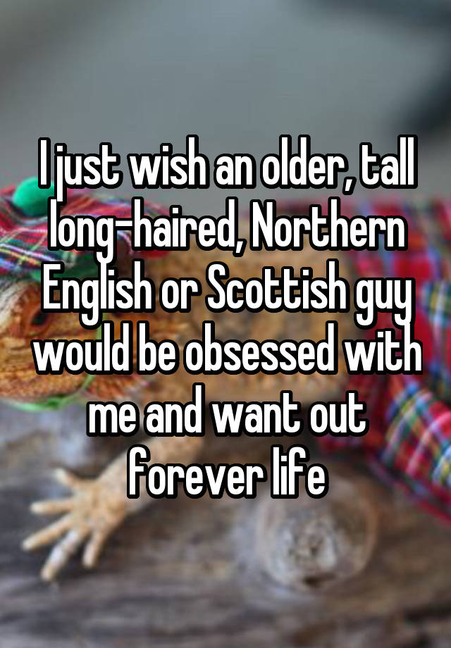 I just wish an older, tall long-haired, Northern English or Scottish guy would be obsessed with me and want out forever life