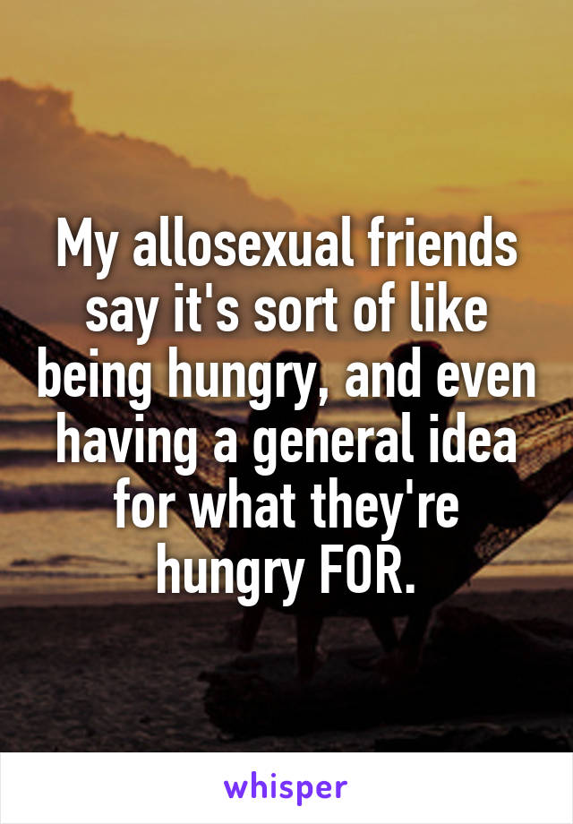 My allosexual friends say it's sort of like being hungry, and even having a general idea for what they're hungry FOR.