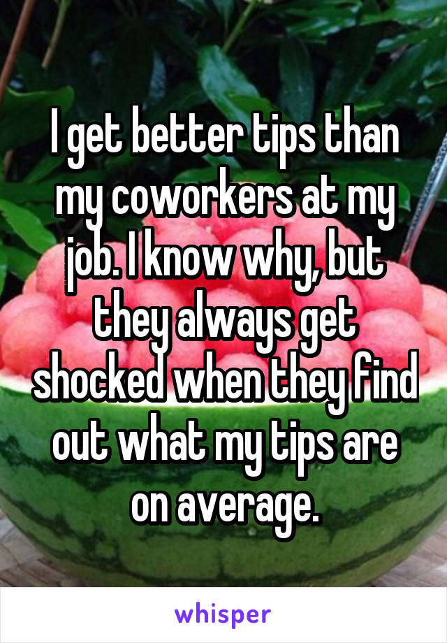 I get better tips than my coworkers at my job. I know why, but they always get shocked when they find out what my tips are on average.