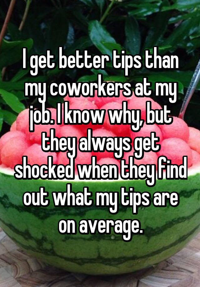 I get better tips than my coworkers at my job. I know why, but they always get shocked when they find out what my tips are on average.