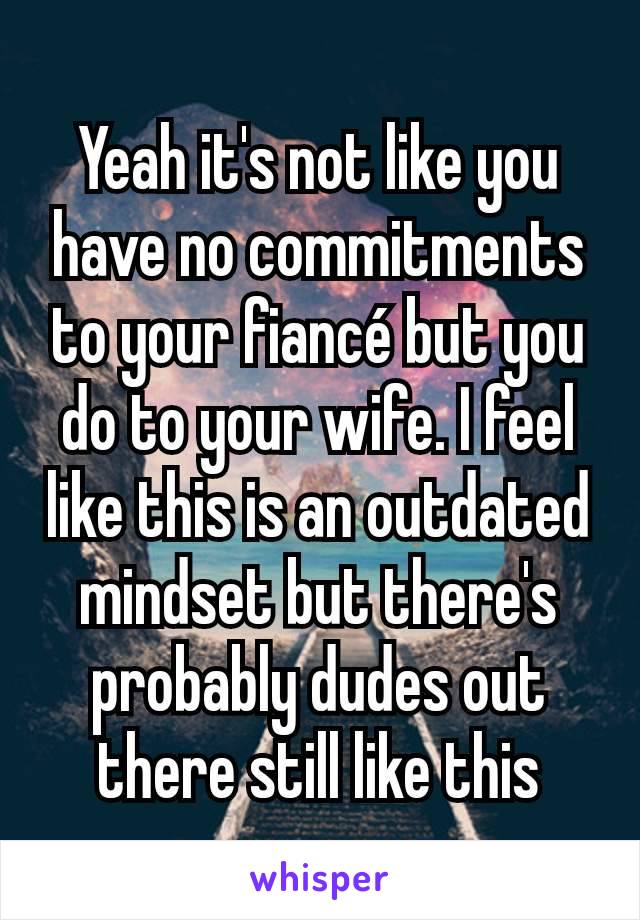 Yeah it's not like you have no commitments to your fiancé but you do to your wife. I feel like this is an outdated mindset but there's probably dudes out there still like this