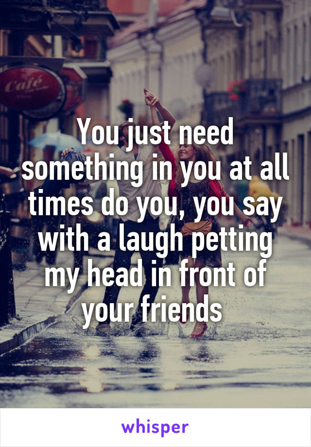 You just need something in you at all times do you, you say with a laugh petting my head in front of your friends 