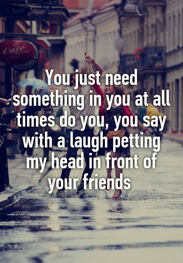 You just need something in you at all times do you, you say with a laugh petting my head in front of your friends 