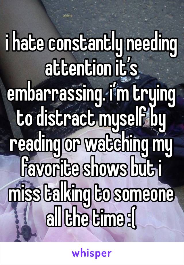 i hate constantly needing attention it’s embarrassing. i’m trying to distract myself by reading or watching my favorite shows but i miss talking to someone all the time :( 