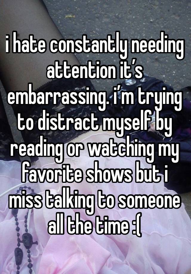 i hate constantly needing attention it’s embarrassing. i’m trying to distract myself by reading or watching my favorite shows but i miss talking to someone all the time :( 