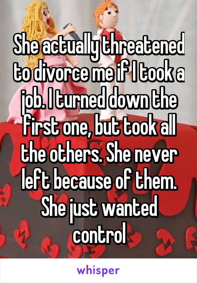 She actually threatened to divorce me if I took a job. I turned down the first one, but took all the others. She never left because of them. She just wanted control