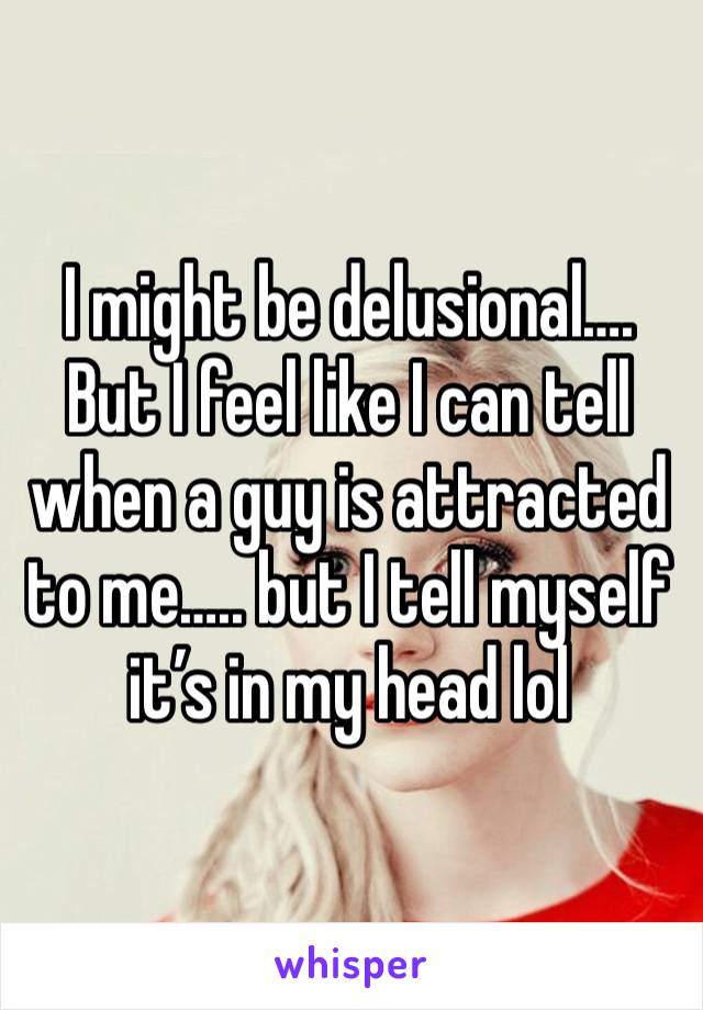 I might be delusional…. But I feel like I can tell when a guy is attracted to me….. but I tell myself it’s in my head lol 