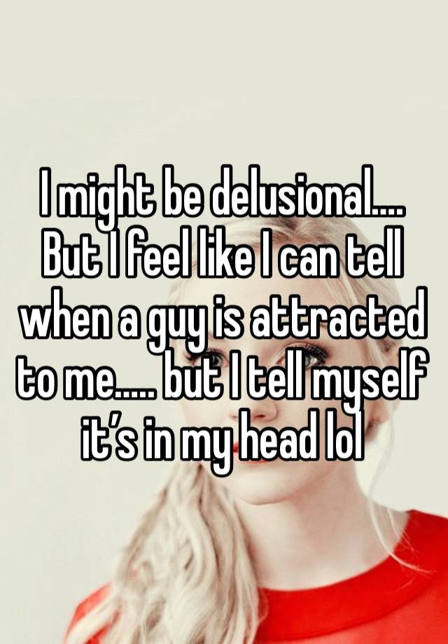 I might be delusional…. But I feel like I can tell when a guy is attracted to me….. but I tell myself it’s in my head lol 