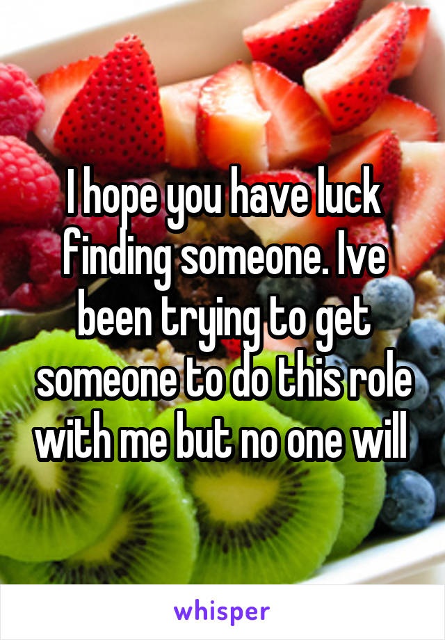 I hope you have luck finding someone. Ive been trying to get someone to do this role with me but no one will 