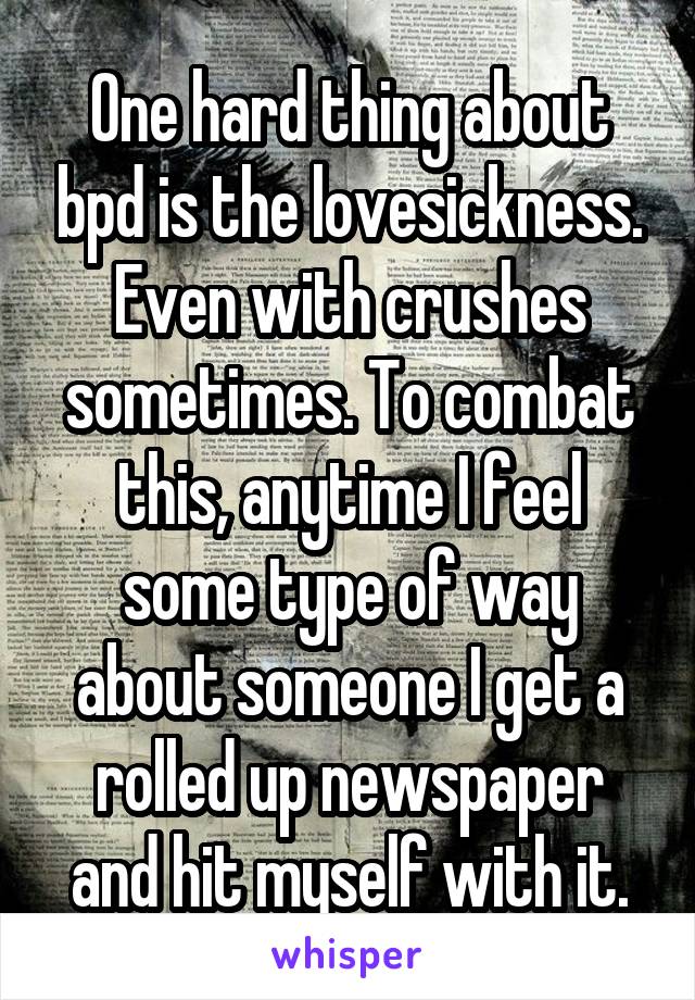 One hard thing about bpd is the lovesickness. Even with crushes sometimes. To combat this, anytime I feel some type of way about someone I get a rolled up newspaper and hit myself with it.