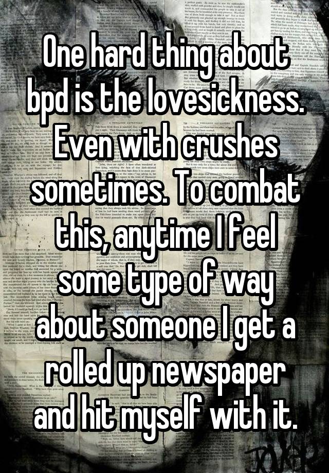 One hard thing about bpd is the lovesickness. Even with crushes sometimes. To combat this, anytime I feel some type of way about someone I get a rolled up newspaper and hit myself with it.