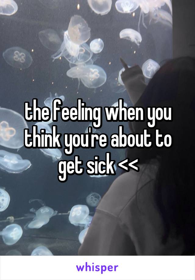 the feeling when you think you're about to get sick <<