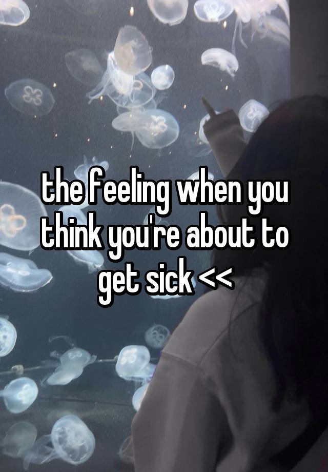 the feeling when you think you're about to get sick <<