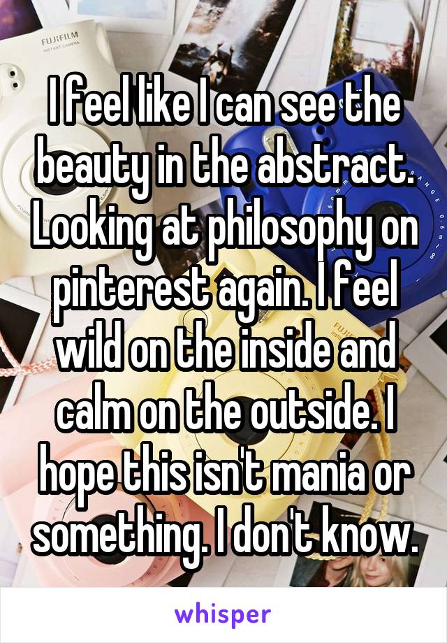 I feel like I can see the beauty in the abstract. Looking at philosophy on pinterest again. I feel wild on the inside and calm on the outside. I hope this isn't mania or something. I don't know.