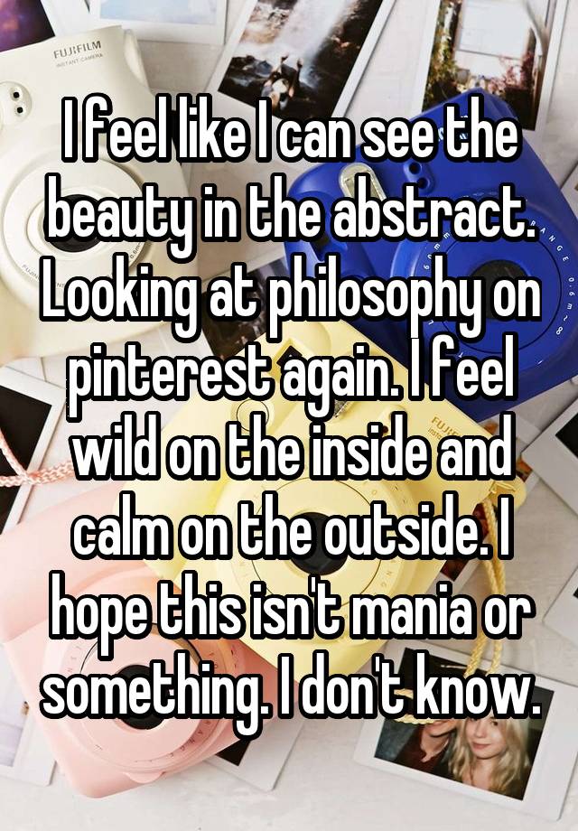 I feel like I can see the beauty in the abstract. Looking at philosophy on pinterest again. I feel wild on the inside and calm on the outside. I hope this isn't mania or something. I don't know.