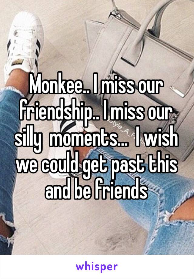 Monkee.. I miss our friendship.. I miss our silly  moments…  I wish we could get past this and be friends