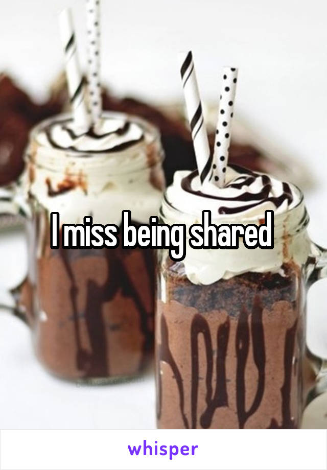 I miss being shared 