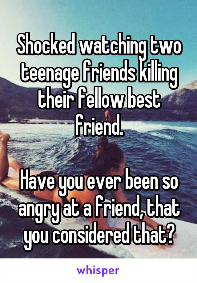 Shocked watching two teenage friends killing their fellow best friend.

Have you ever been so angry at a friend, that you considered that?