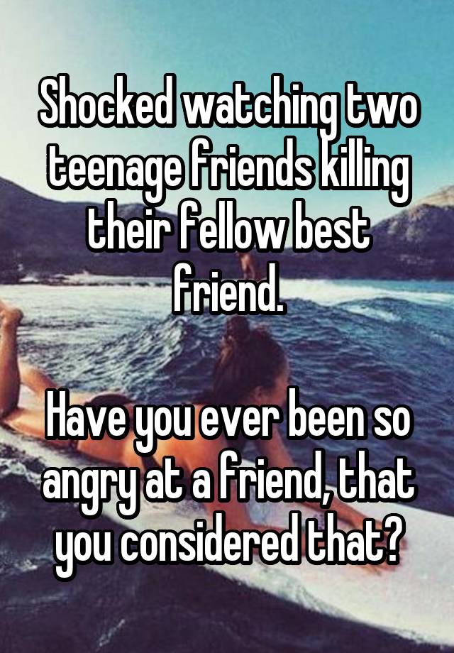 Shocked watching two teenage friends killing their fellow best friend.

Have you ever been so angry at a friend, that you considered that?