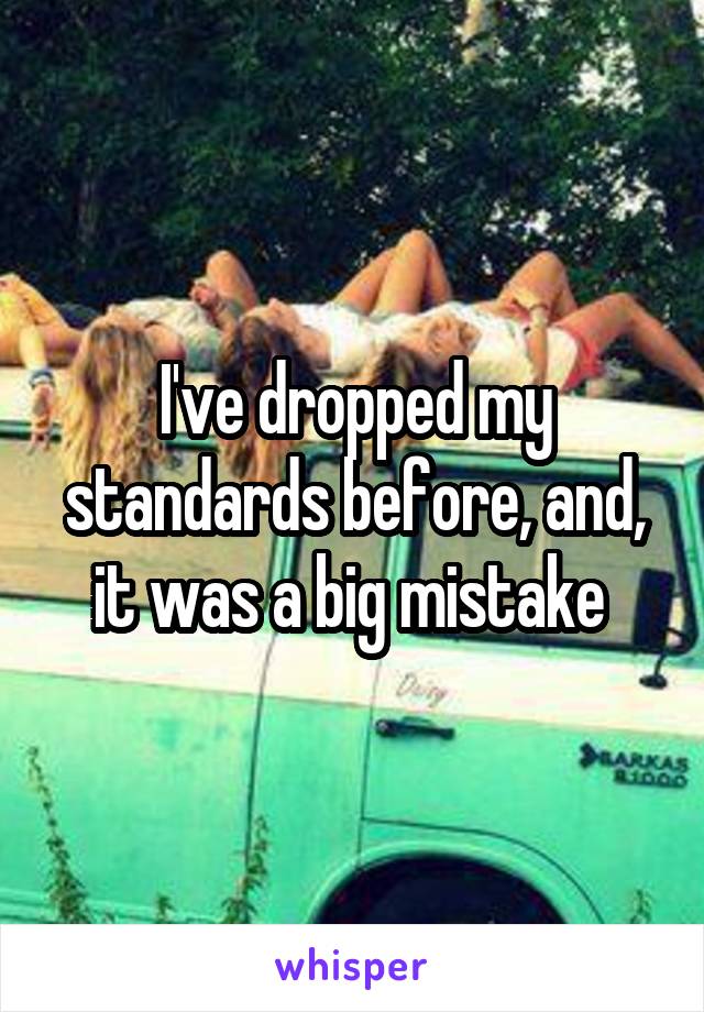 I've dropped my standards before, and, it was a big mistake 