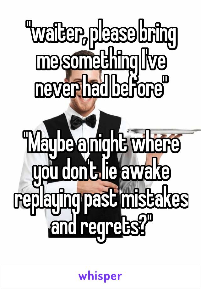 "waiter, please bring me something I've never had before"

"Maybe a night where you don't lie awake replaying past mistakes and regrets?"
